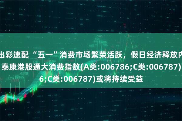 出彩速配 “五一”消费市场繁荣活跃，假日经济释放内需投资潜力，泰康港股通大消费指数(A类:006786;C类:006787)或将持续受益