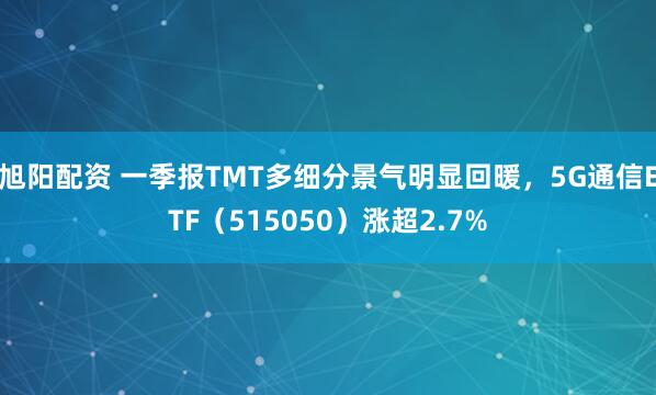 旭阳配资 一季报TMT多细分景气明显回暖，5G通信ETF（515050）涨超2.7%