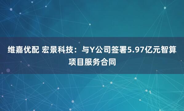 维嘉优配 宏景科技：与Y公司签署5.97亿元智算项目服务合同