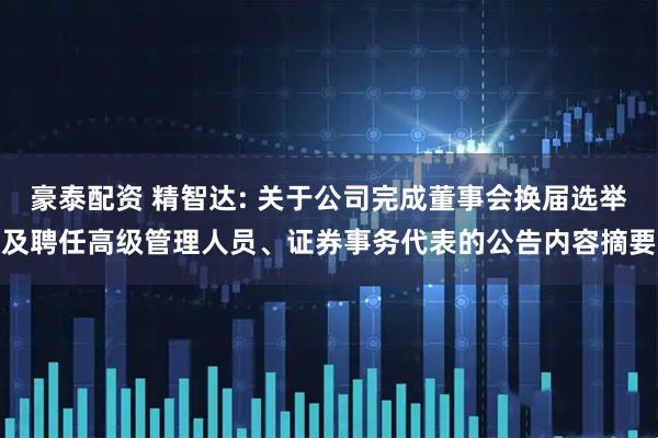 豪泰配资 精智达: 关于公司完成董事会换届选举及聘任高级管理人员、证券事务代表的公告内容摘要