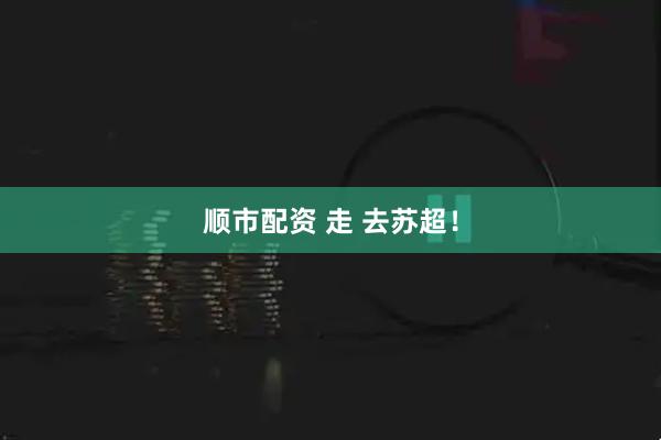 顺市配资 走 去苏超！