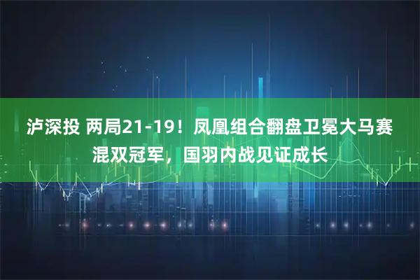 泸深投 两局21-19！凤凰组合翻盘卫冕大马赛混双冠军，国羽内战见证成长