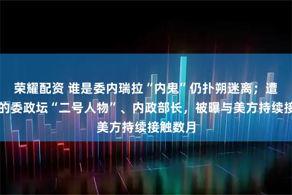 荣耀配资 谁是委内瑞拉“内鬼”仍扑朔迷离；遭美威胁的委政坛“二号人物”、内政部长，被曝与美方持续接触数月
