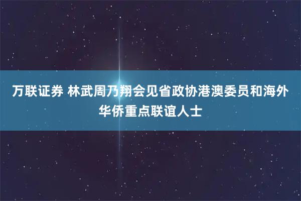 万联证券 林武周乃翔会见省政协港澳委员和海外华侨重点联谊人士