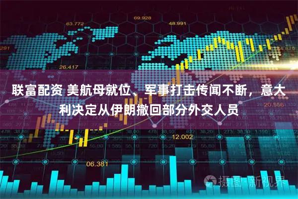 联富配资 美航母就位、军事打击传闻不断，意大利决定从伊朗撤回部分外交人员