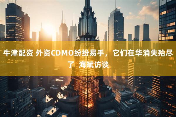 牛津配资 外资CDMO纷纷易手，它们在华消失殆尽了  海斌访谈