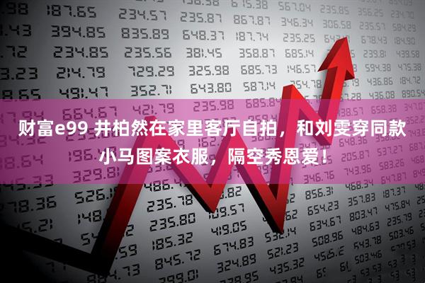 财富e99 井柏然在家里客厅自拍，和刘雯穿同款小马图案衣服，隔空秀恩爱！