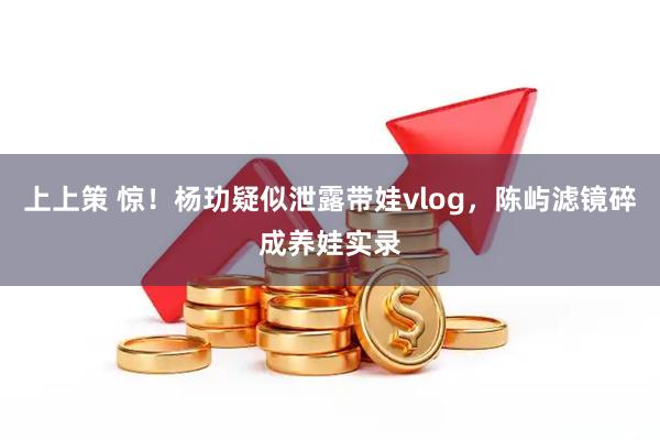 上上策 惊！杨玏疑似泄露带娃vlog，陈屿滤镜碎成养娃实录