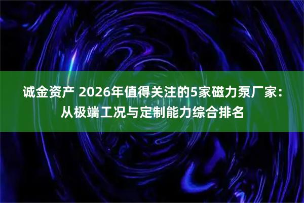 诚金资产 2026年值得关注的5家磁力泵厂家：从极端工况与定制能力综合排名