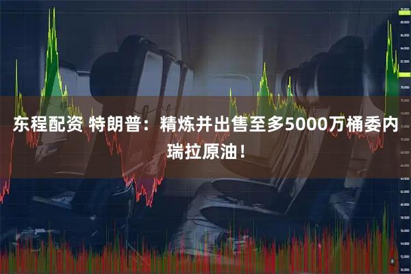 东程配资 特朗普：精炼并出售至多5000万桶委内瑞拉原油！