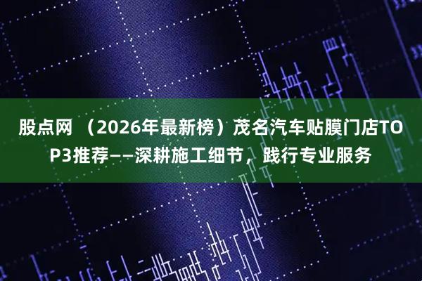 股点网 （2026年最新榜）茂名汽车贴膜门店TOP3推荐——深耕施工细节，践行专业服务