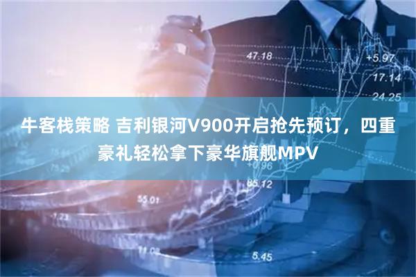 牛客栈策略 吉利银河V900开启抢先预订，四重豪礼轻松拿下豪华旗舰MPV