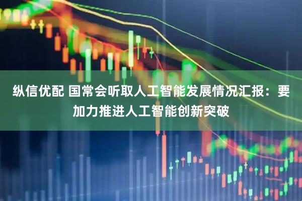 纵信优配 国常会听取人工智能发展情况汇报：要加力推进人工智能创新突破