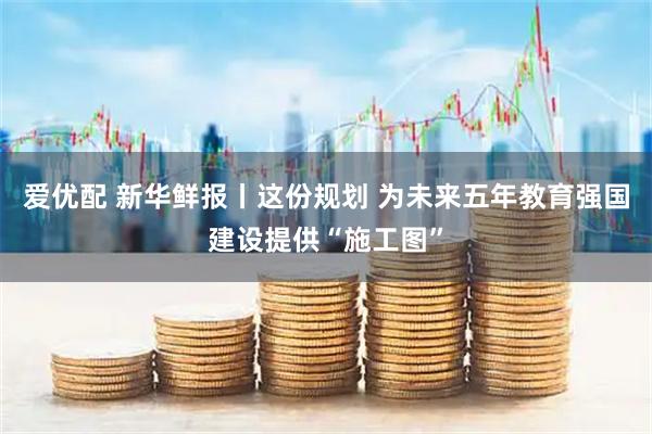 爱优配 新华鲜报丨这份规划 为未来五年教育强国建设提供“施工图”